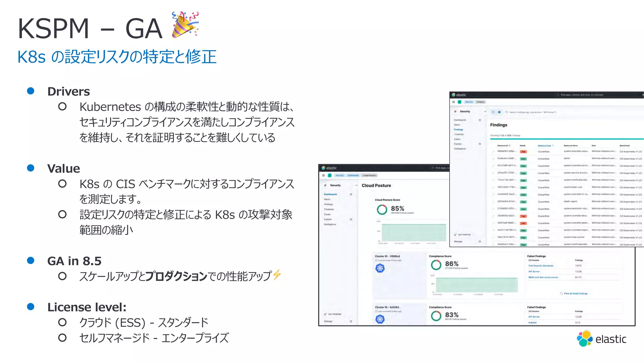 KSPM – GA 🎉
K8s の設定リスクの特定と修正
● Drivers
○ Kubernetes の構成の柔軟性と動的な性質は、
セキュリティコンプライアンスを満たしコンプライアンス
を維持し、それを証明することを難しくしている
● Value
○ K8s の CIS ベンチマークに対するコンプライアンス
を測定します。
○ 設定リスクの特定と修正による K8s の攻撃対象
範囲の縮⼩
● GA in 8.5
○ スケールアップとプロダクションでの性能アップ⚡
● License level:
○ クラウド (ESS) - スタンダード
○ セルフマネージド - エンタープライズ
 