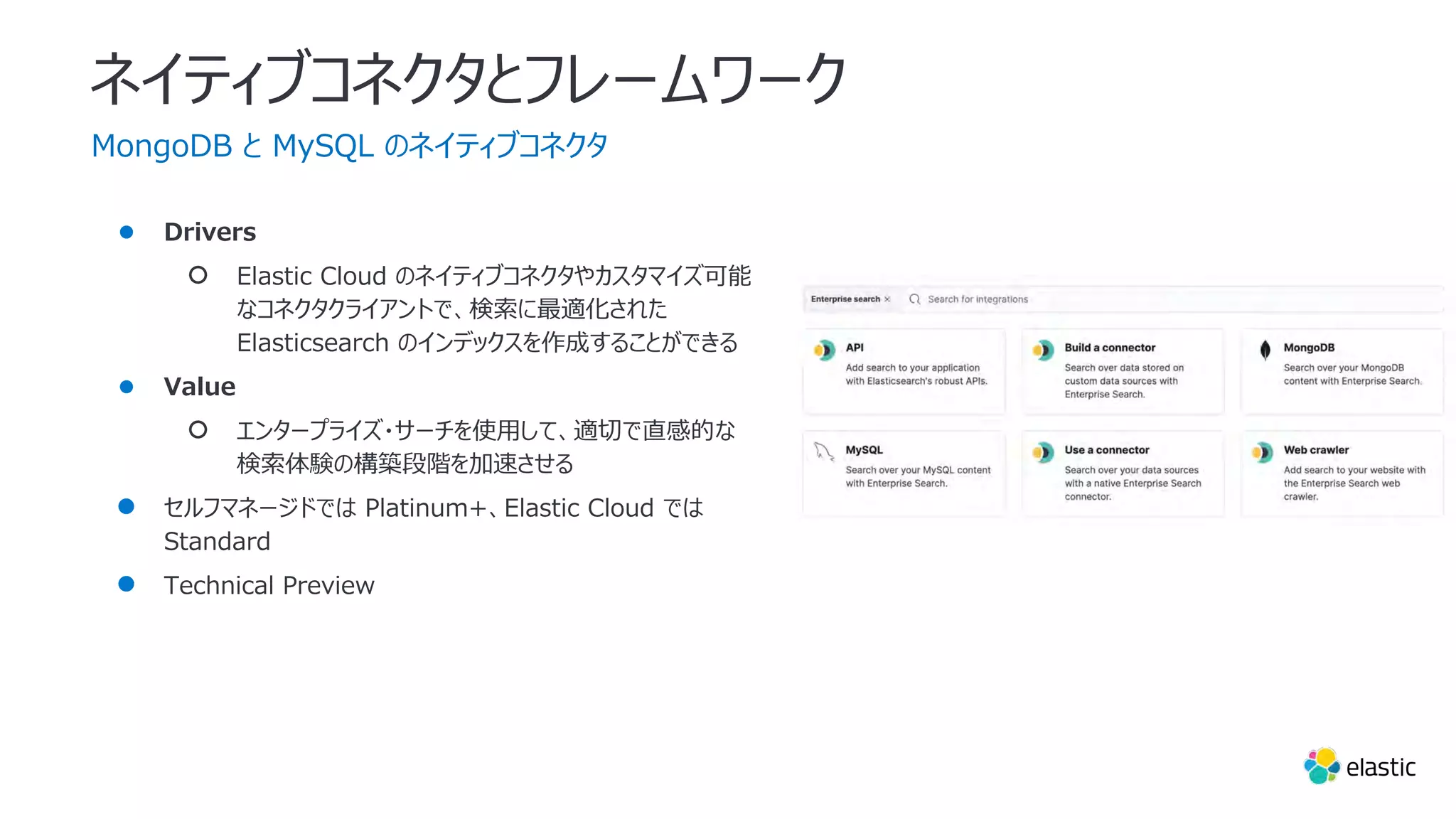 ネイティブコネクタとフレームワーク
MongoDB と MySQL のネイティブコネクタ
● Drivers
○ Elastic Cloud のネイティブコネクタやカスタマイズ可能
なコネクタクライアントで、検索に最適化された
Elasticsearch のインデックスを作成することができる
● Value
○ エンタープライズ・サーチを使⽤して、適切で直感的な
検索体験の構築段階を加速させる
● セルフマネージドでは Platinum+、Elastic Cloud では
Standard
● Technical Preview
 