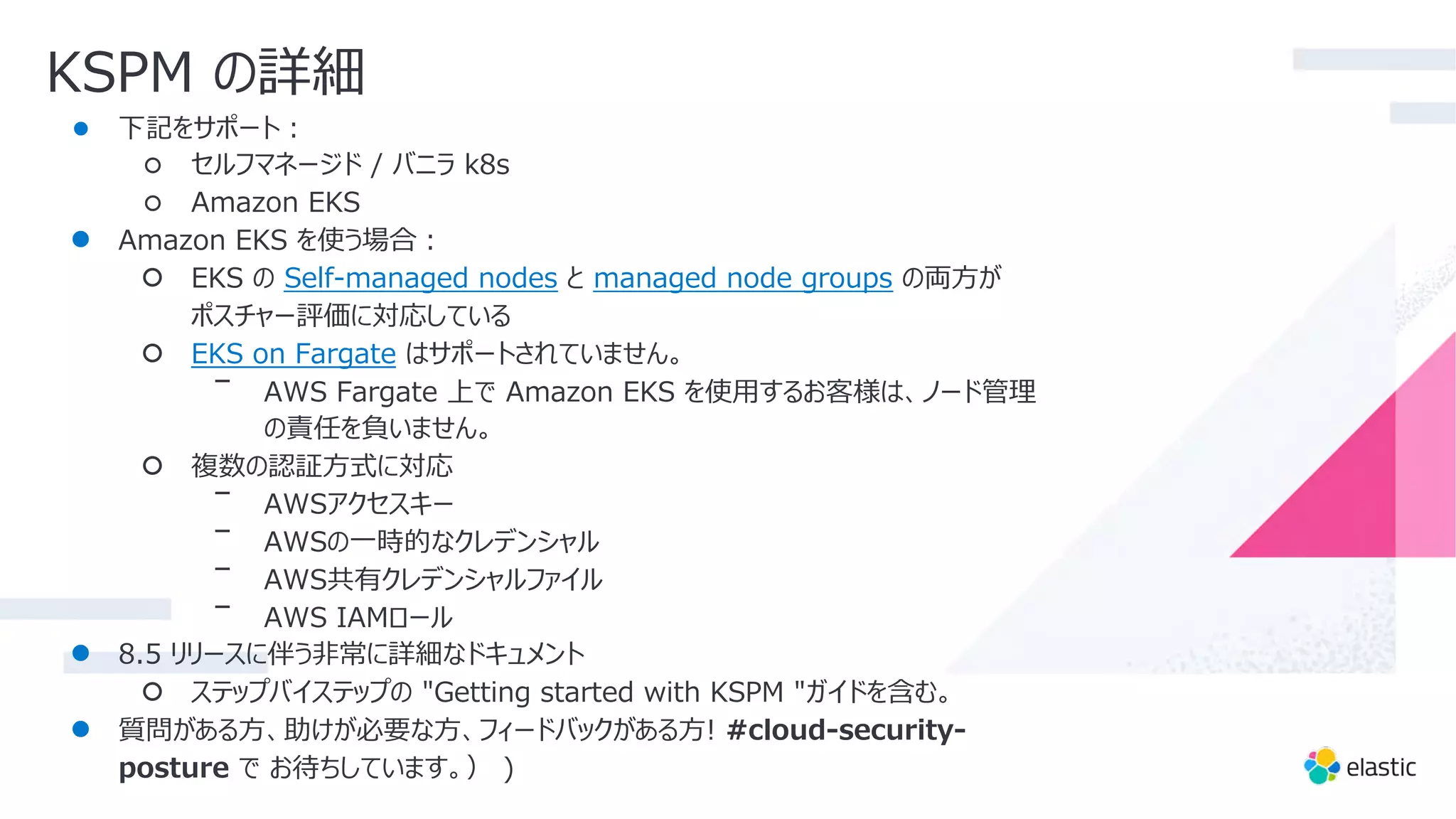 KSPM の詳細
● 下記をサポート︓
○ セルフマネージド / バニラ k8s
○ Amazon EKS
● Amazon EKS を使う場合︓
○ EKS の Self-managed nodes と managed node groups の両⽅が
ポスチャー評価に対応している
○ EKS on Fargate はサポートされていません。
ᐨ AWS Fargate 上で Amazon EKS を使⽤するお客様は、ノード管理
の責任を負いません。
○ 複数の認証⽅式に対応
ᐨ AWSアクセスキー
ᐨ AWSの⼀時的なクレデンシャル
ᐨ AWS共有クレデンシャルファイル
ᐨ AWS IAMロール
● 8.5 リリースに伴う⾮常に詳細なドキュメント
○ ステップバイステップの "Getting started with KSPM "ガイドを含む。
● 質問がある⽅、助けが必要な⽅、フィードバックがある⽅! #cloud-security-
posture で お待ちしています。） )
 