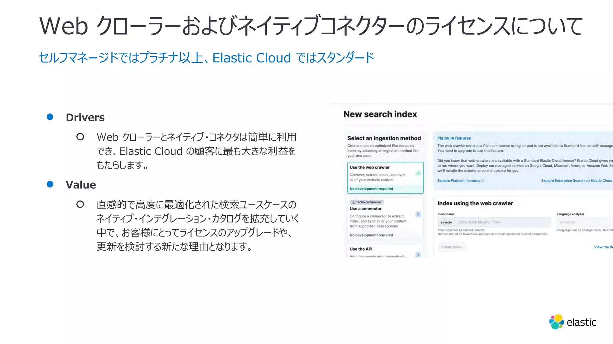 Web クローラーおよびネイティブコネクターのライセンスについて
セルフマネージドではプラチナ以上、Elastic Cloud ではスタンダード
● Drivers
○ Web クローラーとネイティブ・コネクタは簡単に利⽤
でき、Elastic Cloud の顧客に最も⼤きな利益を
もたらします。
● Value
○ 直感的で⾼度に最適化された検索ユースケースの
ネイティブ・インテグレーション・カタログを拡充していく
中で、お客様にとってライセンスのアップグレードや、
更新を検討する新たな理由となります。
 