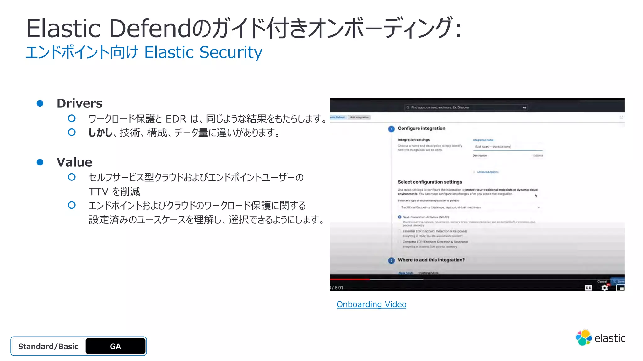 Elastic Defendのガイド付きオンボーディング:
エンドポイント向け Elastic Security
● Drivers
○ ワークロード保護と EDR は、同じような結果をもたらします。
○ しかし、技術、構成、データ量に違いがあります。
● Value
○ セルフサービス型クラウドおよびエンドポイントユーザーの
TTV を削減
○ エンドポイントおよびクラウドのワークロード保護に関する
設定済みのユースケースを理解し、選択できるようにします。
GA
OSS
Platinum
Enterprise
Gold
Standard/Basic
Onboarding Video
 