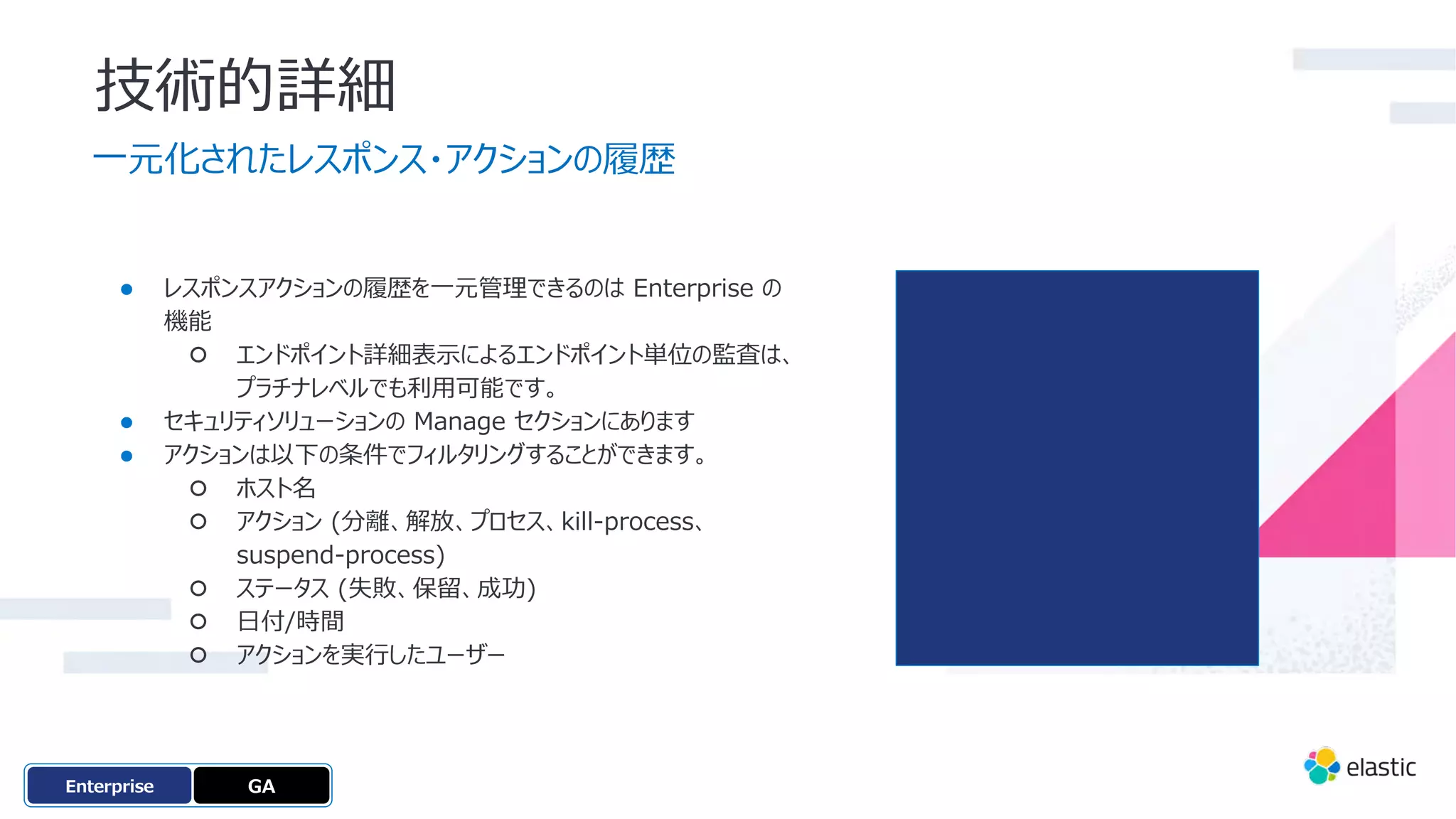 技術的詳細
⼀元化されたレスポンス・アクションの履歴
● レスポンスアクションの履歴を⼀元管理できるのは Enterprise の
機能
○ エンドポイント詳細表⽰によるエンドポイント単位の監査は、
プラチナレベルでも利⽤可能です。
● セキュリティソリューションの Manage セクションにあります
● アクションは以下の条件でフィルタリングすることができます。
○ ホスト名
○ アクション (分離、解放、プロセス、kill-process、
suspend-process)
○ ステータス (失敗、保留、成功)
○ ⽇付/時間
○ アクションを実⾏したユーザー
GA
OSS
Enterprise
 