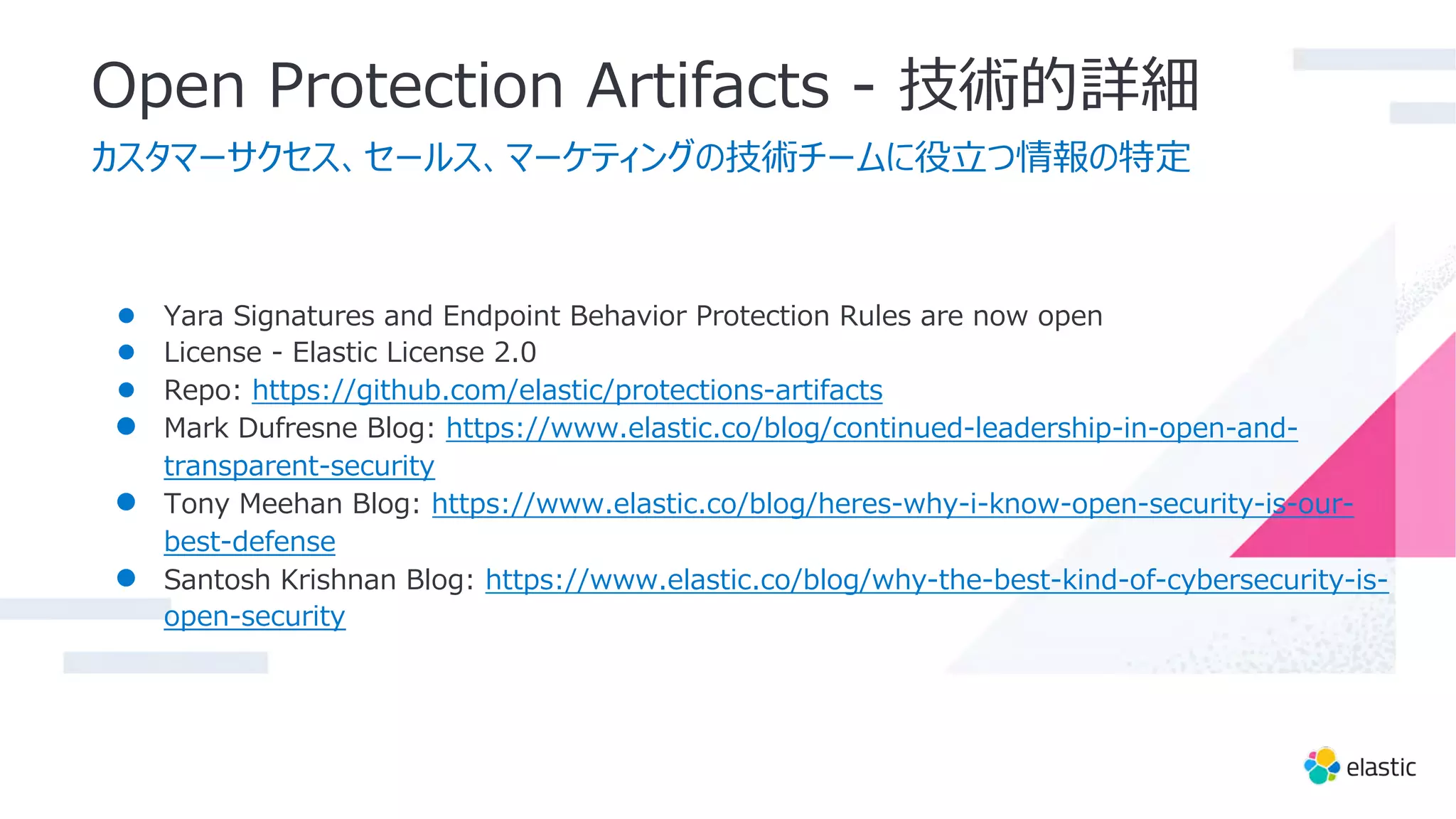 Open Protection Artifacts - 技術的詳細
カスタマーサクセス、セールス、マーケティングの技術チームに役⽴つ情報の特定
● Yara Signatures and Endpoint Behavior Protection Rules are now open
● License - Elastic License 2.0
● Repo: https://github.com/elastic/protections-artifacts
● Mark Dufresne Blog: https://www.elastic.co/blog/continued-leadership-in-open-and-
transparent-security
● Tony Meehan Blog: https://www.elastic.co/blog/heres-why-i-know-open-security-is-our-
best-defense
● Santosh Krishnan Blog: https://www.elastic.co/blog/why-the-best-kind-of-cybersecurity-is-
open-security
 