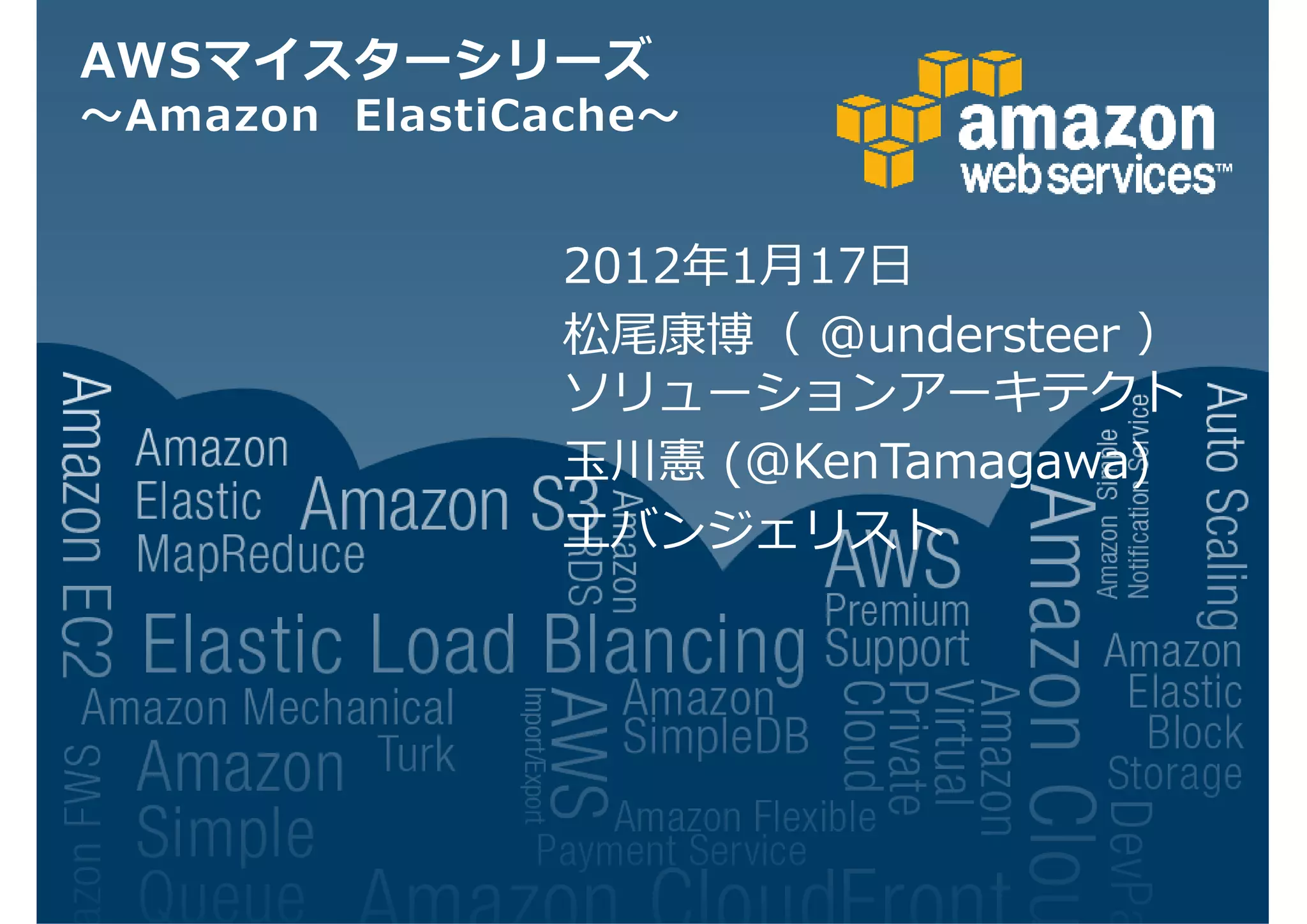 AWSマイスターシリーズ
〜Amazon ElastiCache〜


                2012年1月17日
                松尾康博（ @understeer ）
                ソリューションアーキテクト
                玉川憲 (@KenTamagawa)
                エバンジェリスト
 