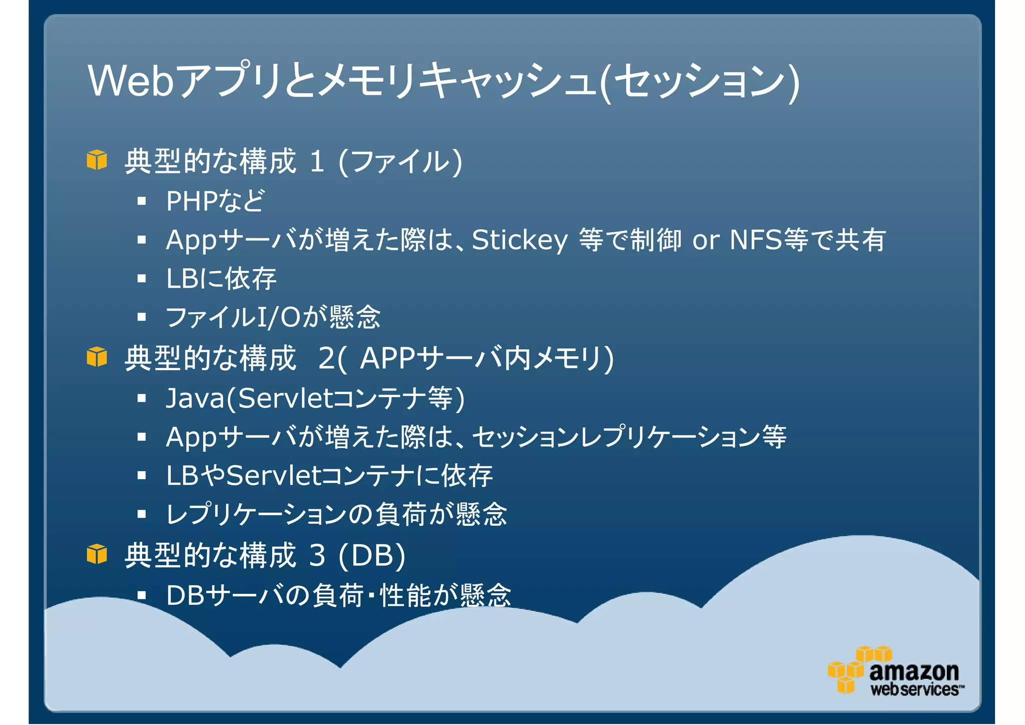 Webアプリとメモリキャッシュ(セッション)
 典型的な構成 1 (ファイル)
  PHPなど
  Appサーバが増えた際は、Stickey 等で制御 or NFS等で共有
  LBに依存
  ファイルI/Oが懸念
 典型的な構成 2( APPサーバ内メモリ)
  Java(Servletコンテナ等)
  Appサーバが増えた際は、セッションレプリケーション等
  LBやServletコンテナに依存
  レプリケーションの負荷が懸念
 典型的な構成 3 (DB)
  DBサーバの負荷・性能が懸念
 
