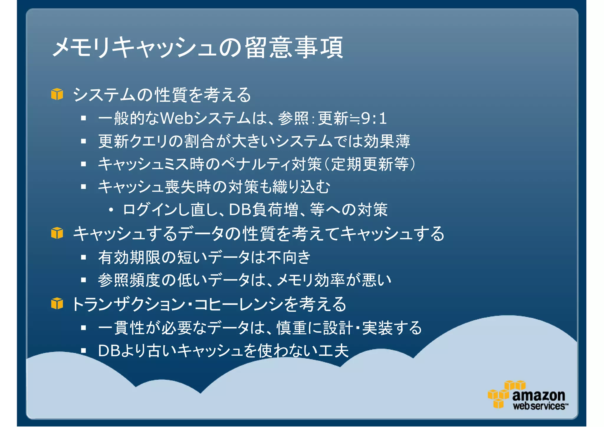 メモリキャッシュの留意事項
システムの性質を考える
  一般的なWebシステムは、参照：更新≒9:1
  更新クエリの割合が大きいシステムでは効果薄
  キャッシュミス時のペナルティ対策（定期更新等）
  キャッシュ喪失時の対策も織り込む
   • ログインし直し、DB負荷増、等への対策
キャッシュするデータの性質を考えてキャッシュする
  有効期限の短いデータは不向き
  参照頻度の低いデータは、メモリ効率が悪い
トランザクション・コヒーレンシを考える
  一貫性が必要なデータは、慎重に設計・実装する
  DBより古いキャッシュを使わない工夫
 