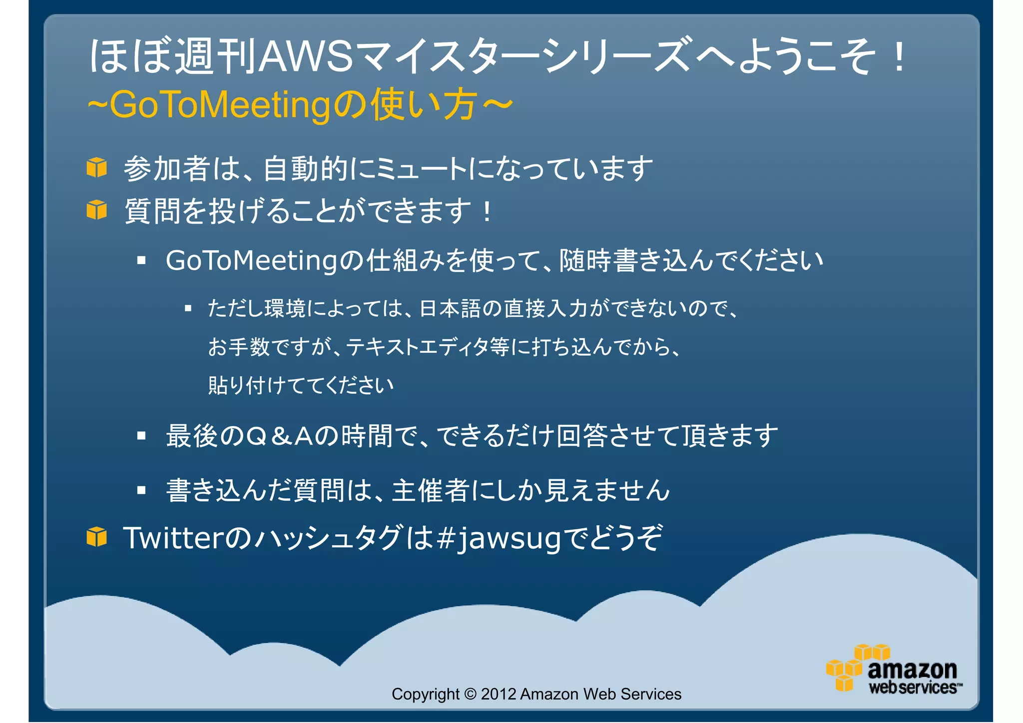 ほぼ週刊AWSマイスターシリーズへようこそ！
~GoToMeetingの使い方～
 参加者は、自動的にミュートになっています
 質問を投げることができます！
   GoToMeetingの仕組みを使って、随時書き込んでください
     ただし環境によっては、日本語の直接入力ができないので、
     お手数ですが、テキストエディタ等に打ち込んでから、
     貼り付けててください

   最後のＱ＆Ａの時間で、できるだけ回答させて頂きます

   書き込んだ質問は、主催者にしか見えません
 Twitterのハッシュタグは#jawsugでどうぞ




              Copyright © 2012 Amazon Web Services
 