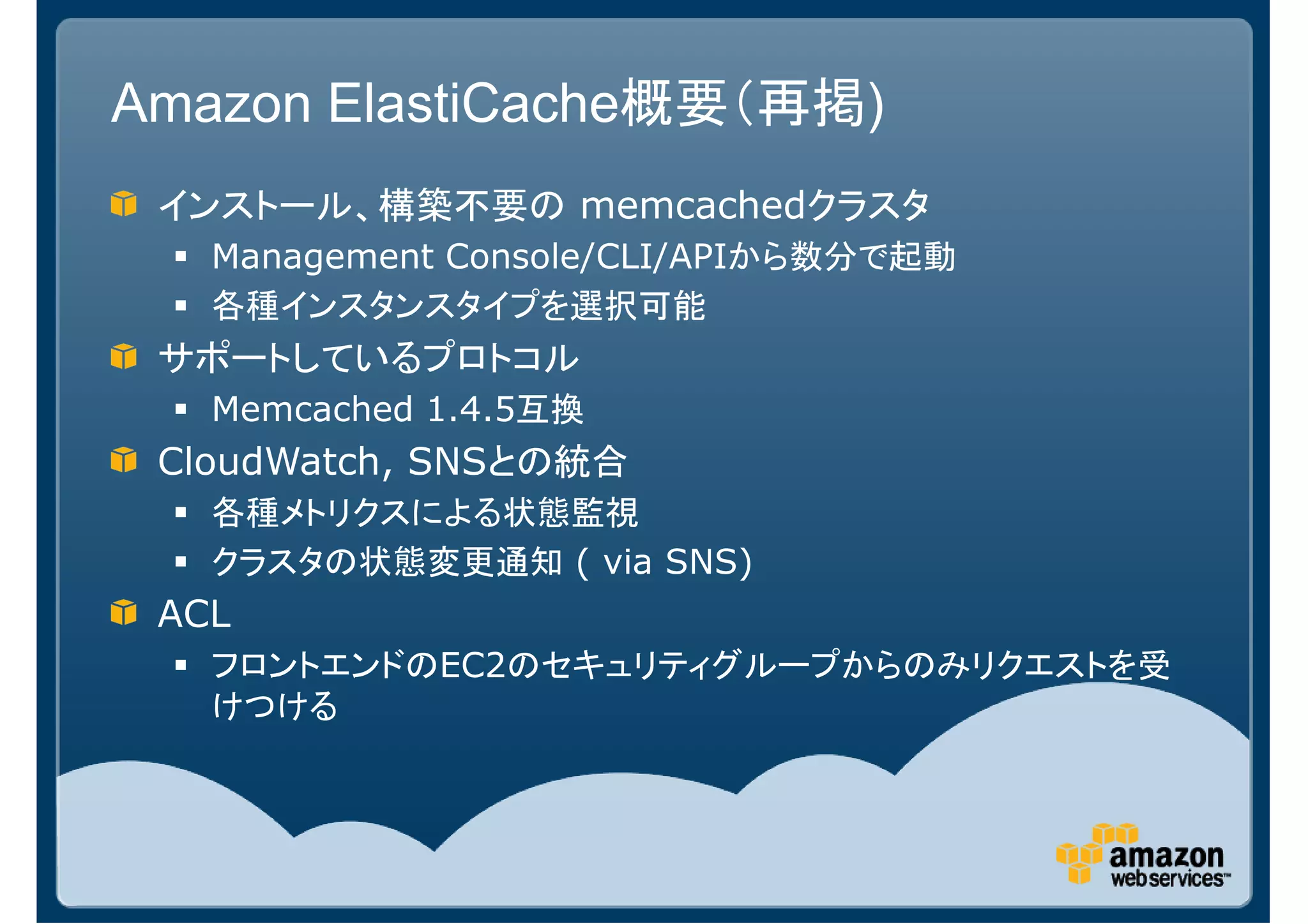 Amazon ElastiCache概要（再掲)
 インストール、構築不要の memcachedクラスタ
   Management Console/CLI/APIから数分で起動
   各種インスタンスタイプを選択可能
 サポートしているプロトコル
   Memcached 1.4.5互換
 CloudWatch, SNSとの統合
   各種メトリクスによる状態監視
   クラスタの状態変更通知 ( via SNS)
 ACL
   フロントエンドのEC2のセキュリティグループからのみリクエストを受
   けつける
 