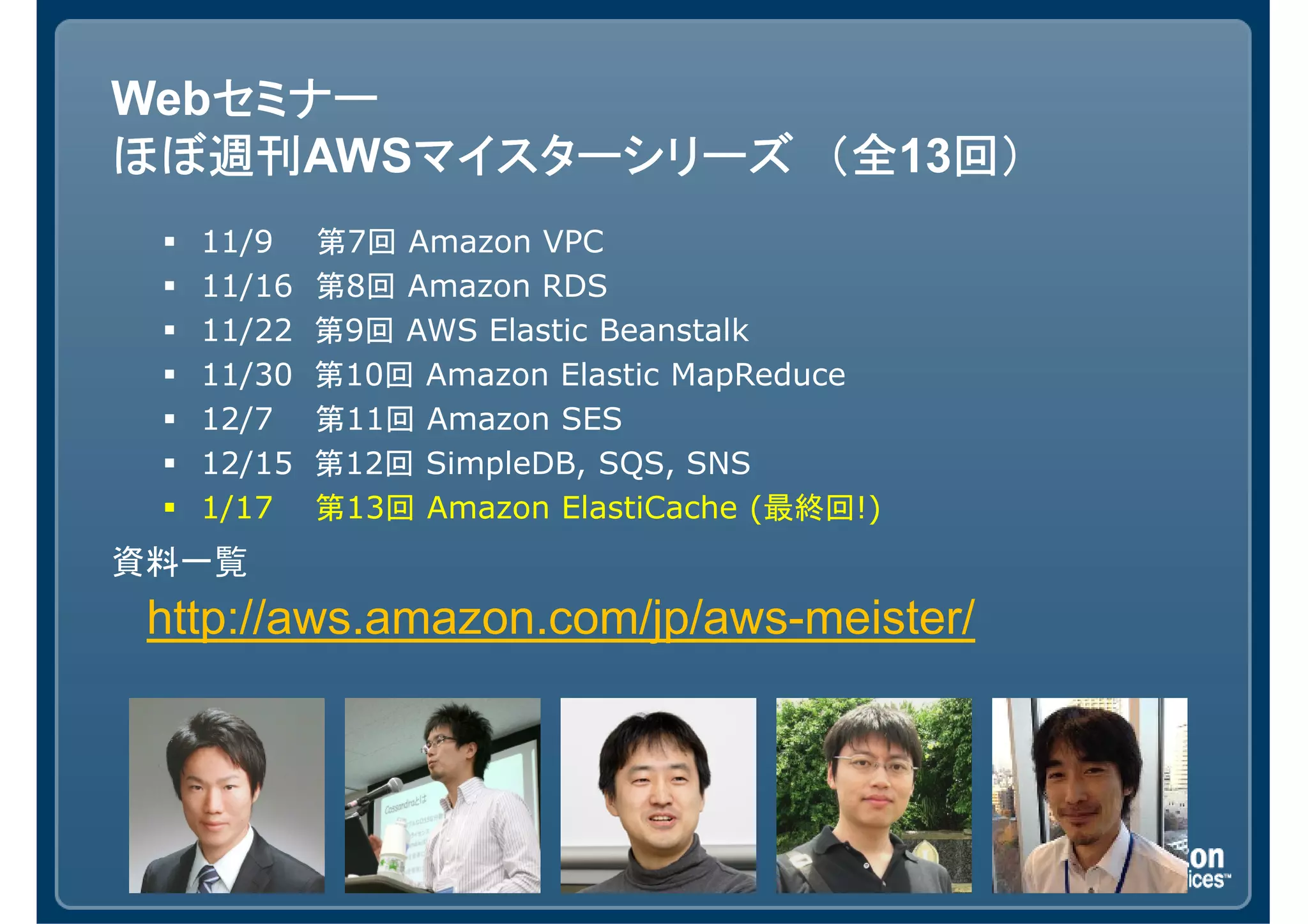 セミナー
Webセミナー
ほぼ週刊AWSマイスターシリーズ （全 回）
ほぼ週刊    マイスターシリーズ （全13回）
   11/9    第7回 Amazon VPC
   11/16   第8回 Amazon RDS
   11/22   第9回 AWS Elastic Beanstalk
   11/30   第10回 Amazon Elastic MapReduce
   12/7    第11回 Amazon SES
   12/15   第12回 SimpleDB, SQS, SNS
   1/17    第13回 Amazon ElastiCache (最終回!)
資料一覧
 http://aws.amazon.com/jp/aws-meister/
 