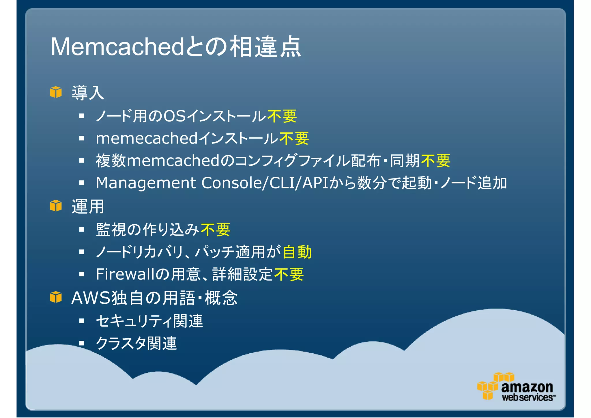 Memcachedとの相違点
 導入
  ノード用のOSインストール不要
  memecachedインストール不要
  複数memcachedのコンフィグファイル配布・同期不要
  Management Console/CLI/APIから数分で起動・ノード追加
 運用
  監視の作り込み不要
  ノードリカバリ、パッチ適用が自動
  Firewallの用意、詳細設定不要
 AWS独自の用語・概念
  セキュリティ関連
  クラスタ関連
 