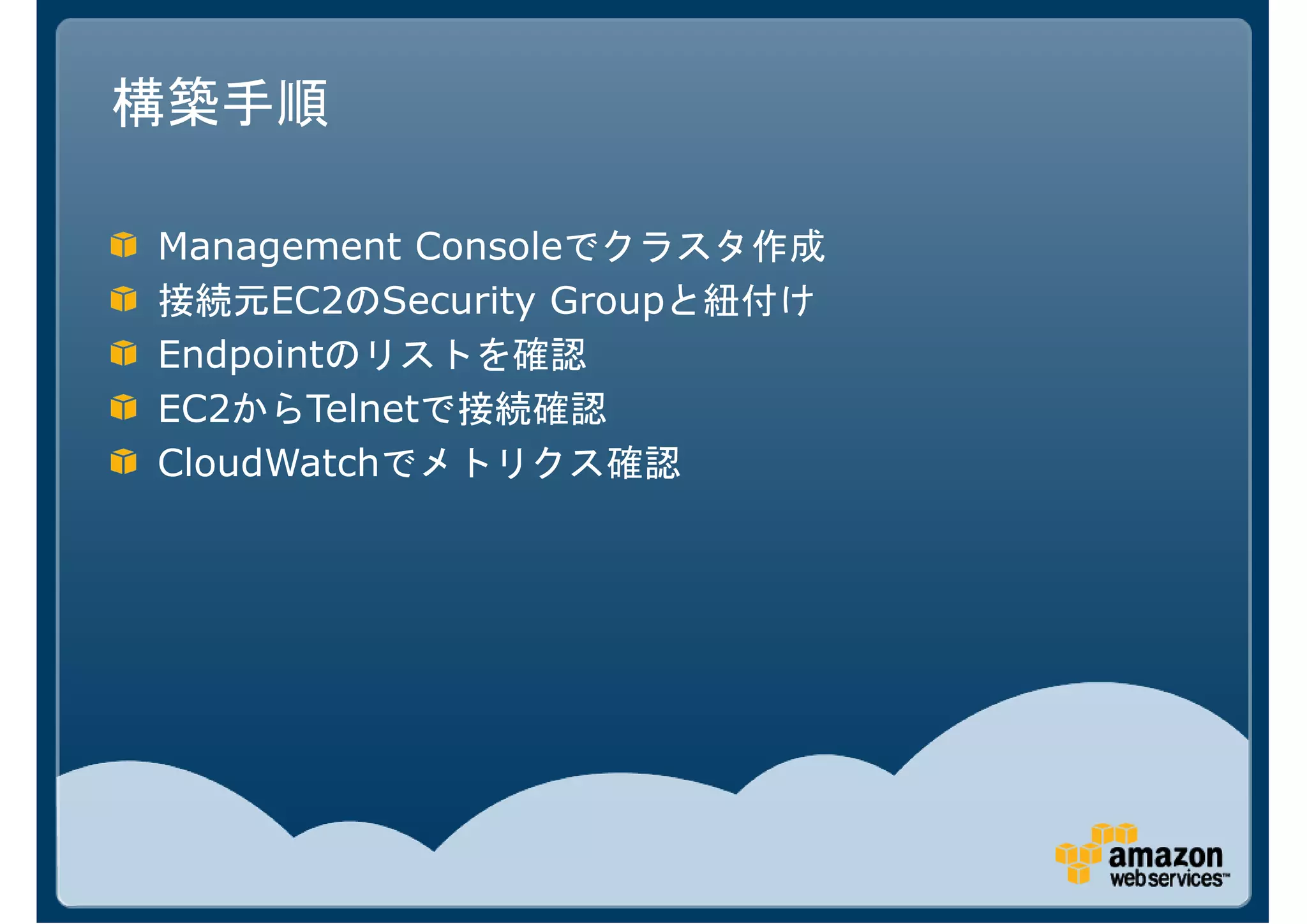 構築手順

Management Consoleでクラスタ作成
接続元EC2のSecurity Groupと紐付け
Endpointのリストを確認
EC2からTelnetで接続確認
CloudWatchでメトリクス確認
 
