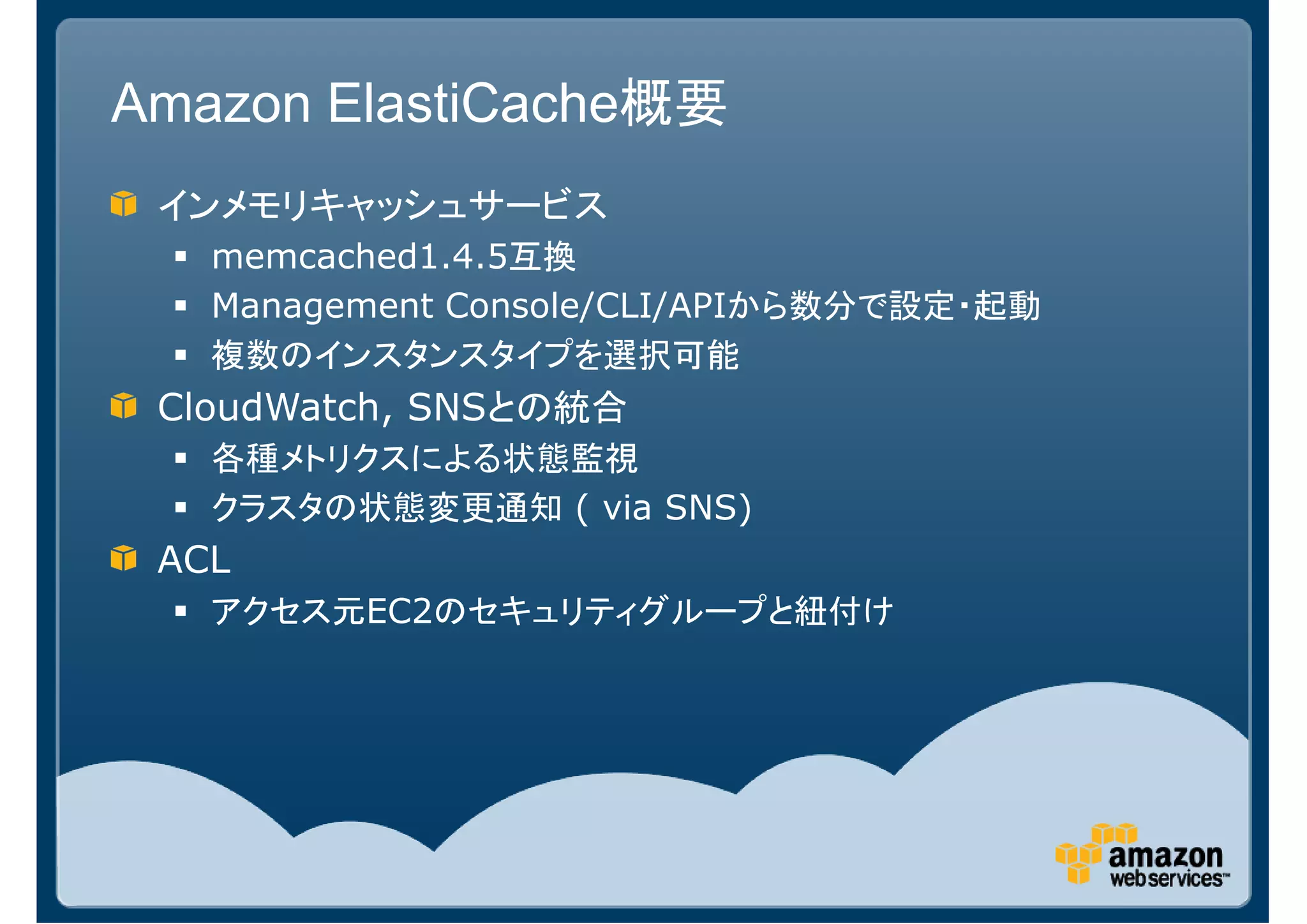 Amazon ElastiCache概要
 インメモリキャッシュサービス
   memcached1.4.5互換
   Management Console/CLI/APIから数分で設定・起動
   複数のインスタンスタイプを選択可能
 CloudWatch, SNSとの統合
   各種メトリクスによる状態監視
   クラスタの状態変更通知 ( via SNS)
 ACL
   アクセス元EC2のセキュリティグループと紐付け
 