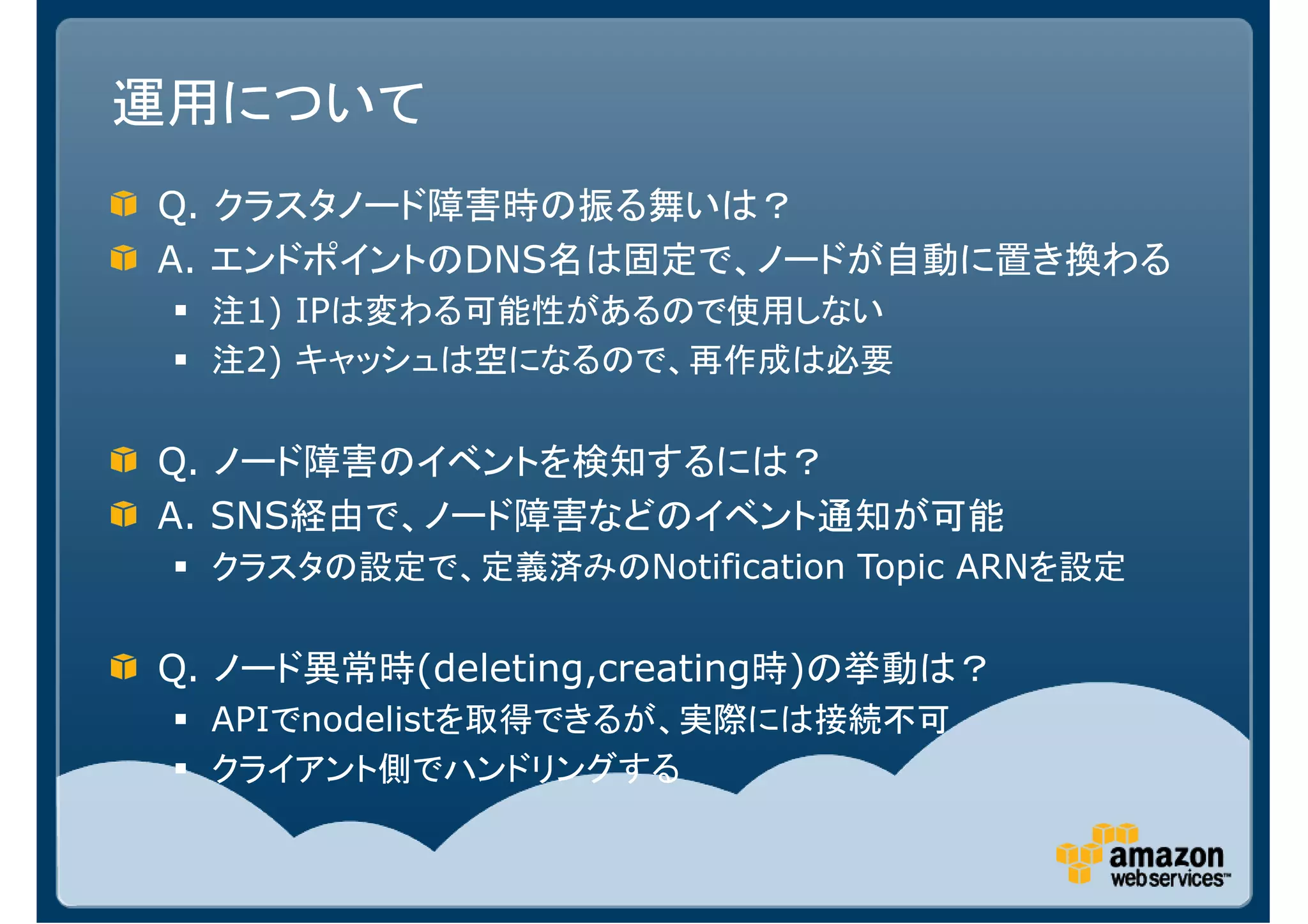 運用について
Q. クラスタノード障害時の振る舞いは？
A. エンドポイントのDNS名は固定で、ノードが自動に置き換わる
  注1) IPは変わる可能性があるので使用しない
  注2) キャッシュは空になるので、再作成は必要


Q. ノード障害のイベントを検知するには？
A. SNS経由で、ノード障害などのイベント通知が可能
  クラスタの設定で、定義済みのNotification Topic ARNを設定

Q. ノード異常時(deleting,creating時)の挙動は？
  APIでnodelistを取得できるが、実際には接続不可
  クライアント側でハンドリングする
 