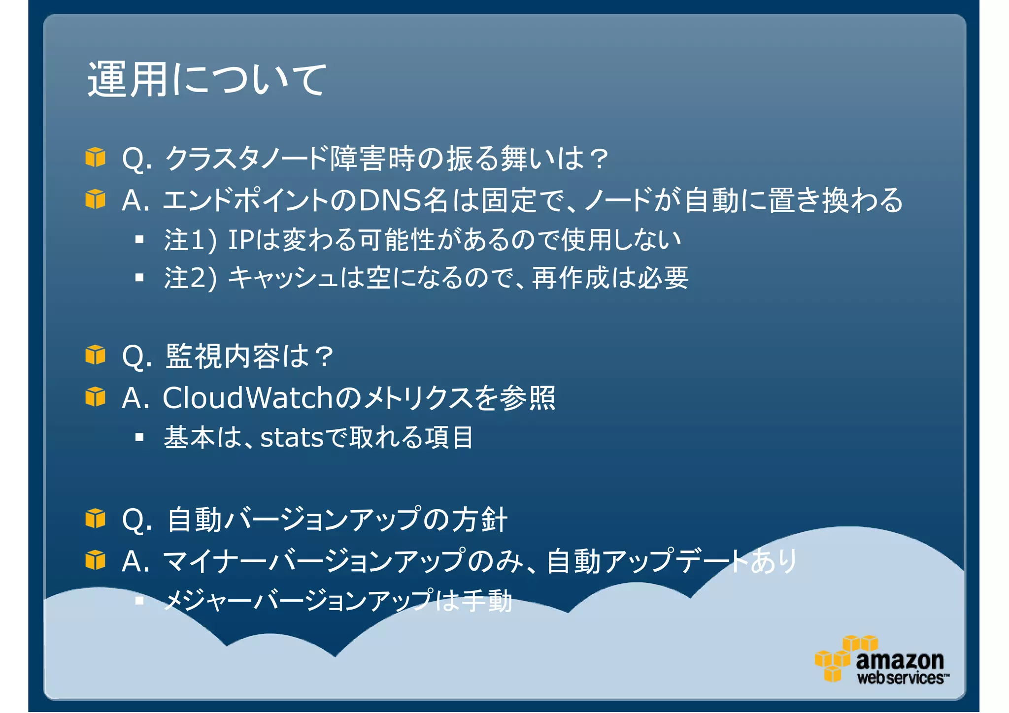 運用について
Q. クラスタノード障害時の振る舞いは？
A. エンドポイントのDNS名は固定で、ノードが自動に置き換わる
  注1) IPは変わる可能性があるので使用しない
  注2) キャッシュは空になるので、再作成は必要


Q. 監視内容は？
A. CloudWatchのメトリクスを参照
  基本は、statsで取れる項目


Q. 自動バージョンアップの方針
A. マイナーバージョンアップのみ、自動アップデートあり
  メジャーバージョンアップは手動
 