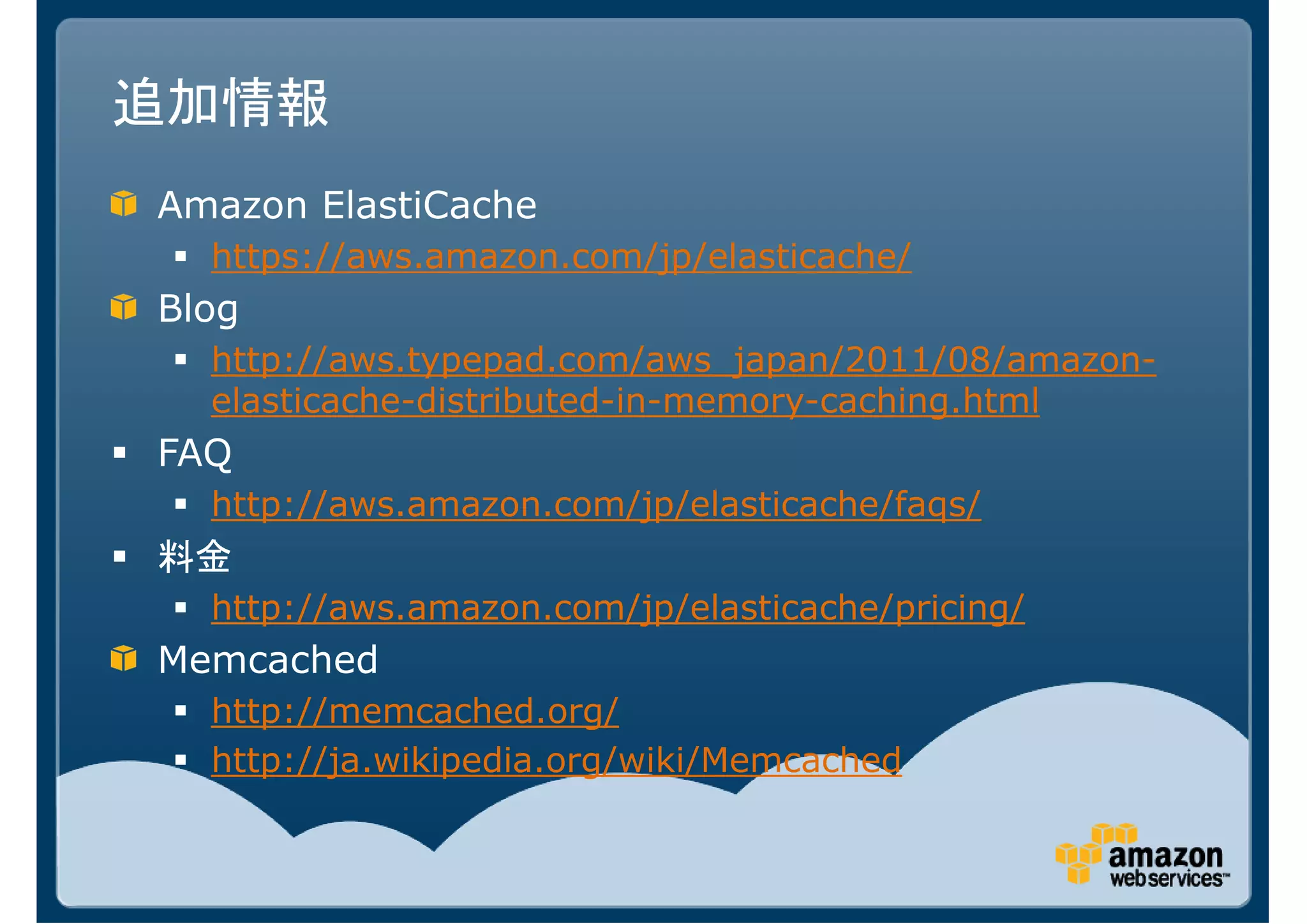 追加情報
Amazon ElastiCache
  https://aws.amazon.com/jp/elasticache/
Blog
  http://aws.typepad.com/aws_japan/2011/08/amazon-
  elasticache-distributed-in-memory-caching.html
FAQ
  http://aws.amazon.com/jp/elasticache/faqs/
料金
  http://aws.amazon.com/jp/elasticache/pricing/
Memcached
  http://memcached.org/
  http://ja.wikipedia.org/wiki/Memcached
 