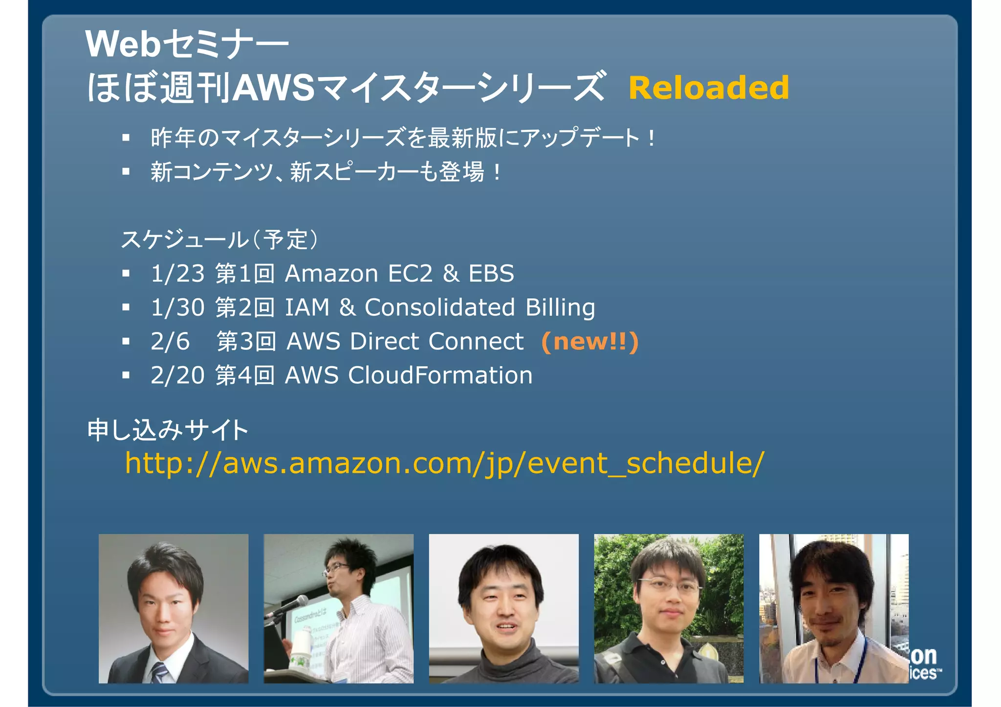 セミナー
Webセミナー
ほぼ週刊AWSマイスターシリーズ Reloaded
ほぼ週刊    マイスターシリーズ
   昨年のマイスターシリーズを最新版にアップデート！
   新コンテンツ、新スピーカーも登場！

 スケジュール（予定）
  1/23 第1回 Amazon EC2 & EBS
  1/30 第2回 IAM & Consolidated Billing
  2/6 第3回 AWS Direct Connect (new!!)
  2/20 第4回 AWS CloudFormation

申し込みサイト
 http://aws.amazon.com/jp/event_schedule/
 
