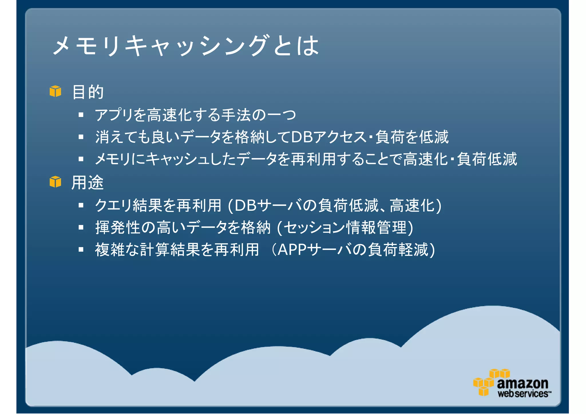 メモリキャッシングとは
目的
 アプリを高速化する手法の一つ
 消えても良いデータを格納してDBアクセス・負荷を低減
 メモリにキャッシュしたデータを再利用することで高速化・負荷低減
用途
 クエリ結果を再利用 (DBサーバの負荷低減、高速化)
 揮発性の高いデータを格納 (セッション情報管理)
 複雑な計算結果を再利用 （APPサーバの負荷軽減)
 