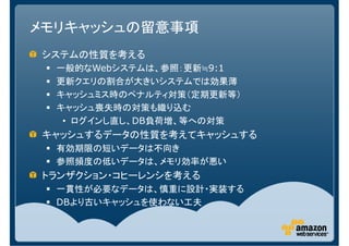 メモリキャッシュの留意事項
システムの性質を考える
  一般的なWebシステムは、参照：更新≒9:1
  更新クエリの割合が大きいシステムでは効果薄
  キャッシュミス時のペナルティ対策（定期更新等）
  キャッシュ喪失時の対策も織り込む
   • ログインし直し、DB負荷増、等への対策
キャッシュするデータの性質を考えてキャッシュする
  有効期限の短いデータは不向き
  参照頻度の低いデータは、メモリ効率が悪い
トランザクション・コヒーレンシを考える
  一貫性が必要なデータは、慎重に設計・実装する
  DBより古いキャッシュを使わない工夫
 
