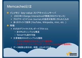 Memcachedとは
 インメモリ key-value ストアキャッシュサーバ
  2003年にDanga Interactiveが開発(BSDライセンス)
  ブログサービス「Live Journal」の負荷対策用に作られたもの
  多くのサイトで採用 (YouTube, Wikipedia, mixi, etc. )
 特徴
  KVSのデファクトスタンダードプロトコル
   • 非XMLのシンプルな構造
   • Telnetでも操作可能
  主要機能のみのシンプルな機能
   • アクセス制御などのセキュリティ機能無し
   • マスタノード、シャーディング、レプリケーションなどの機構無し
  データ削除は明示的、期限、LRUの3方式
 