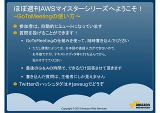 ほぼ週刊AWSマイスターシリーズへようこそ！
~GoToMeetingの使い方～
 参加者は、自動的にミュートになっています
 質問を投げることができます！
   GoToMeetingの仕組みを使って、随時書き込んでください
     ただし環境によっては、日本語の直接入力ができないので、
     お手数ですが、テキストエディタ等に打ち込んでから、
     貼り付けててください

   最後のＱ＆Ａの時間で、できるだけ回答させて頂きます

   書き込んだ質問は、主催者にしか見えません
 Twitterのハッシュタグは#jawsugでどうぞ




              Copyright © 2012 Amazon Web Services
 