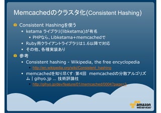 Memcachedのクラスタ化(Consistent Hashing)
 Consistent Hashingを使う
   ketama ライブラリ(libketama)が有名
      PHPなら、Libketama+memcachedで
   Ruby用クライアントライブラリは1.6以降で対応
   その他、各種実装あり
 参考
   Consistent hashing - Wikipedia, the free encyclopedia
      http://en.wikipedia.org/wiki/Consistent_hashing
   memcachedを知り尽くす：第4回 memcachedの分散アルゴリズ
   ム｜gihyo.jp … 技術評論社
      http://gihyo.jp/dev/feature/01/memcached/0004?page=3
 