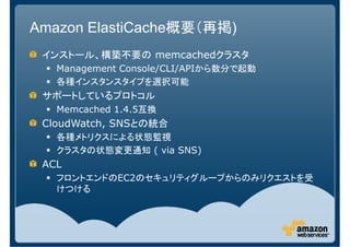 Amazon ElastiCache概要（再掲)
 インストール、構築不要の memcachedクラスタ
   Management Console/CLI/APIから数分で起動
   各種インスタンスタイプを選択可能
 サポートしているプロトコル
   Memcached 1.4.5互換
 CloudWatch, SNSとの統合
   各種メトリクスによる状態監視
   クラスタの状態変更通知 ( via SNS)
 ACL
   フロントエンドのEC2のセキュリティグループからのみリクエストを受
   けつける
 