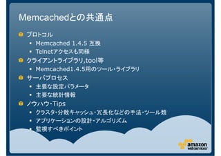 Memcachedとの共通点
 プロトコル
   Memcached 1.4.5 互換
   Telnetアクセスも同様
 クライアントライブラリ,tool等
   Memcached1.4.5用のツール・ライブラリ
 サーバプロセス
   主要な設定パラメータ
   主要な統計情報
 ノウハウ・Tips
   クラスタ・分散キャッシュ・冗長化などの手法・ツール類
   アプリケーションの設計・アルゴリズム
   監視すべきポイント
 