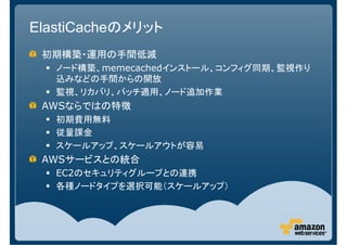 ElastiCacheのメリット
 初期構築・運用の手間低減
   ノード構築、memecachedインストール、コンフィグ同期、監視作り
   込みなどの手間からの開放
   監視、リカバリ、パッチ適用、ノード追加作業
 AWSならではの特徴
   初期費用無料
   従量課金
   スケールアップ、スケールアウトが容易
 AWSサービスとの統合
   EC2のセキュリティグループとの連携
   各種ノードタイプを選択可能（スケールアップ）
 