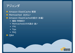 アジェンダ
Amazon ElastiCache 概要
Memcached おさらい
Amazon ElastiCacheの紹介（本編）
  機能・特徴紹介
  Memcachedとの共通点・違い
  デモ
  Tips
  FAQ
Q&A
 