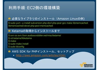 利用手順：EC2側の環境構築

   必要なライブラリのインストール（Amazon Linuxの例)
$ sudo yum –y install subversion php-devl php-pear gcc make libmemcached
libmemcached-devel php-pecl-memcached

   Ketamaの取得からインストールまで
$ svn co svn://svn.audioscrobbler.net/misc/ketama/
$ cd ketama/libketama
$ make
$ sudo make install
$ sudo ldconfig

   AWS SDK for PHPインストール、セットアップ
       http://aws.amazon.com/articles/4261
 