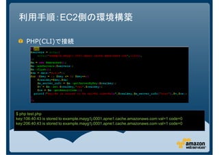 利用手順：EC2側の環境構築

     PHP(CLI)で接続




$ php test.php
key:106:40:43 is stored to example.mayg1j.0001.apne1.cache.amazonaws.com val=1 code=0
key:206:40:43 is stored to example.mayg1j.0001.apne1.cache.amazonaws.com val=1 code=0
 