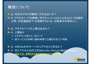構成について
Q. 何台のクラスタ構成にすればよいか？
A. クラスタノードの障害に伴うキャッシュミスによるコスト（DB負荷
上昇、応答速度低下）を低減するには、台数多めが望ましい。

Q. クラスタノードの上限はあるか？
A. 上限あり
  1アカウントあたり、20ノード
  他サービスと同様に緩和申請で上限を引き上げ可能


Q. AWS以外のサーバからアクセスできるか？
A. NO.アクセス元EC2のSecurity Groupと紐付けるため。
  現状では、VPC内の
  現状では、   内のEC2からはアクセス不可
          内の   からはアクセス不可
 