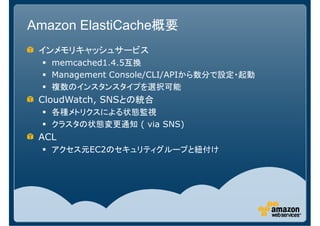 Amazon ElastiCache概要
 インメモリキャッシュサービス
   memcached1.4.5互換
   Management Console/CLI/APIから数分で設定・起動
   複数のインスタンスタイプを選択可能
 CloudWatch, SNSとの統合
   各種メトリクスによる状態監視
   クラスタの状態変更通知 ( via SNS)
 ACL
   アクセス元EC2のセキュリティグループと紐付け
 