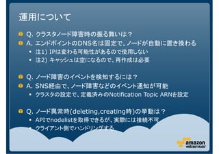運用について
Q. クラスタノード障害時の振る舞いは？
A. エンドポイントのDNS名は固定で、ノードが自動に置き換わる
  注1) IPは変わる可能性があるので使用しない
  注2) キャッシュは空になるので、再作成は必要


Q. ノード障害のイベントを検知するには？
A. SNS経由で、ノード障害などのイベント通知が可能
  クラスタの設定で、定義済みのNotification Topic ARNを設定

Q. ノード異常時(deleting,creating時)の挙動は？
  APIでnodelistを取得できるが、実際には接続不可
  クライアント側でハンドリングする
 