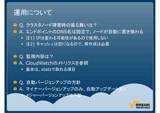 運用について
Q. クラスタノード障害時の振る舞いは？
A. エンドポイントのDNS名は固定で、ノードが自動に置き換わる
  注1) IPは変わる可能性があるので使用しない
  注2) キャッシュは空になるので、再作成は必要


Q. 監視内容は？
A. CloudWatchのメトリクスを参照
  基本は、statsで取れる項目


Q. 自動バージョンアップの方針
A. マイナーバージョンアップのみ、自動アップデートあり
  メジャーバージョンアップは手動
 