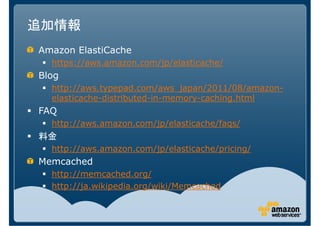 追加情報
Amazon ElastiCache
  https://aws.amazon.com/jp/elasticache/
Blog
  http://aws.typepad.com/aws_japan/2011/08/amazon-
  elasticache-distributed-in-memory-caching.html
FAQ
  http://aws.amazon.com/jp/elasticache/faqs/
料金
  http://aws.amazon.com/jp/elasticache/pricing/
Memcached
  http://memcached.org/
  http://ja.wikipedia.org/wiki/Memcached
 