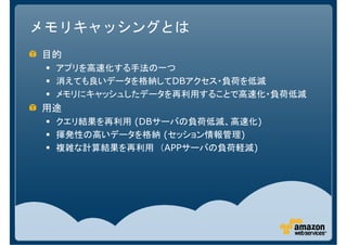 メモリキャッシングとは
目的
 アプリを高速化する手法の一つ
 消えても良いデータを格納してDBアクセス・負荷を低減
 メモリにキャッシュしたデータを再利用することで高速化・負荷低減
用途
 クエリ結果を再利用 (DBサーバの負荷低減、高速化)
 揮発性の高いデータを格納 (セッション情報管理)
 複雑な計算結果を再利用 （APPサーバの負荷軽減)
 