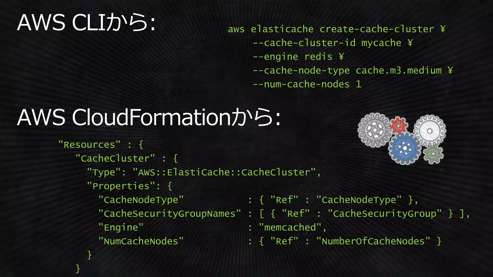 aws elasticache create-cache-cluster ¥
--cache-cluster-id mycache ¥
--engine redis ¥
--cache-node-type cache.m3.medium ¥
--num-cache-nodes 1
"Resources" : {
"CacheCluster" : {
"Type": "AWS::ElastiCache::CacheCluster",
"Properties": {
"CacheNodeType" : { "Ref" : "CacheNodeType" },
"CacheSecurityGroupNames" : [ { "Ref" : "CacheSecurityGroup" } ],
"Engine" : "memcached",
"NumCacheNodes" : { "Ref" : "NumberOfCacheNodes" }
}
}
 