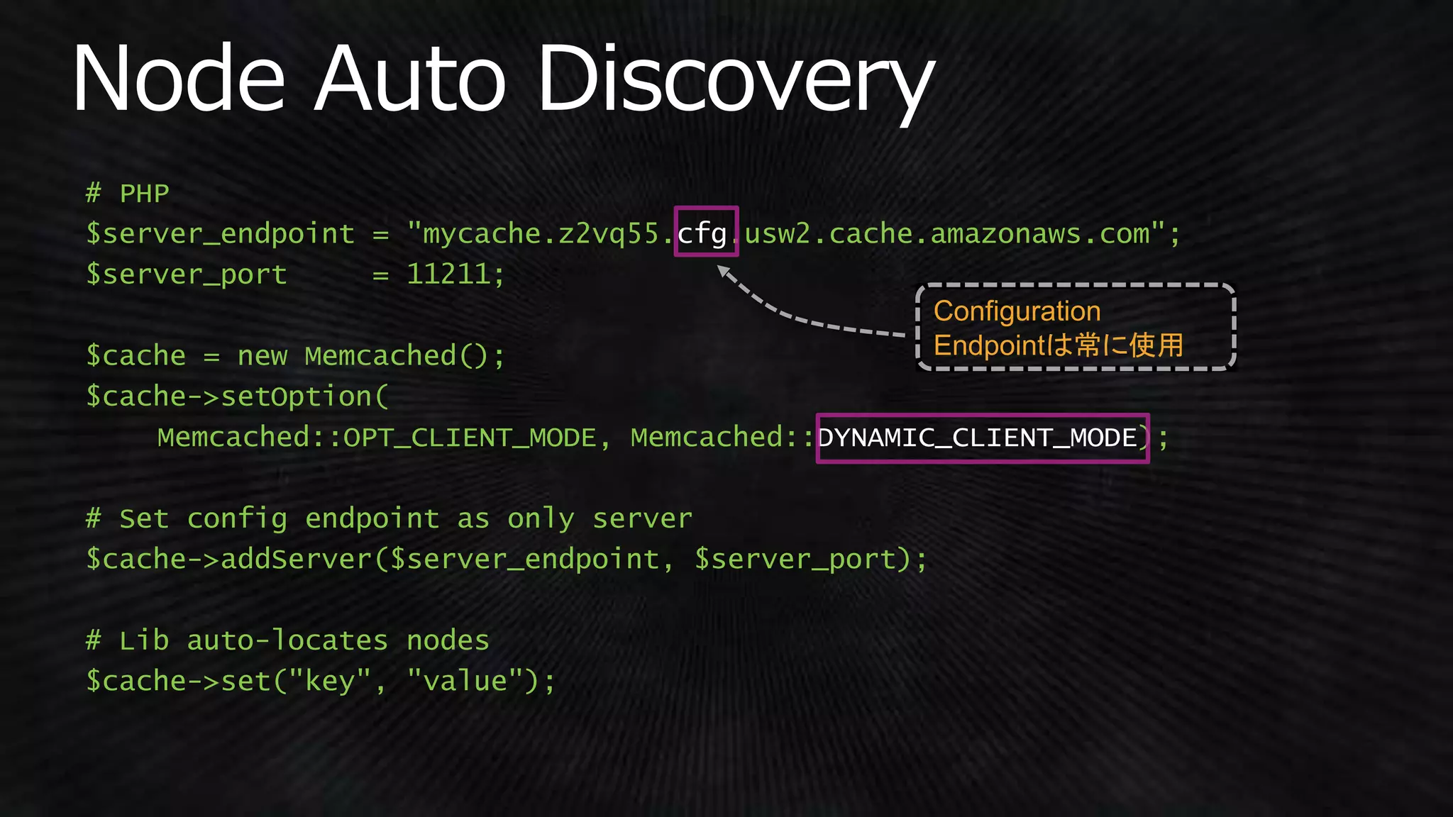 # PHP
$server_endpoint = "mycache.z2vq55.cfg.usw2.cache.amazonaws.com";
$server_port = 11211;
$cache = new Memcached();
$cache->setOption(
Memcached::OPT_CLIENT_MODE, Memcached::DYNAMIC_CLIENT_MODE);
# Set config endpoint as only server
$cache->addServer($server_endpoint, $server_port);
# Lib auto-locates nodes
$cache->set("key", "value");
Configuration
Endpointは常に使用
 