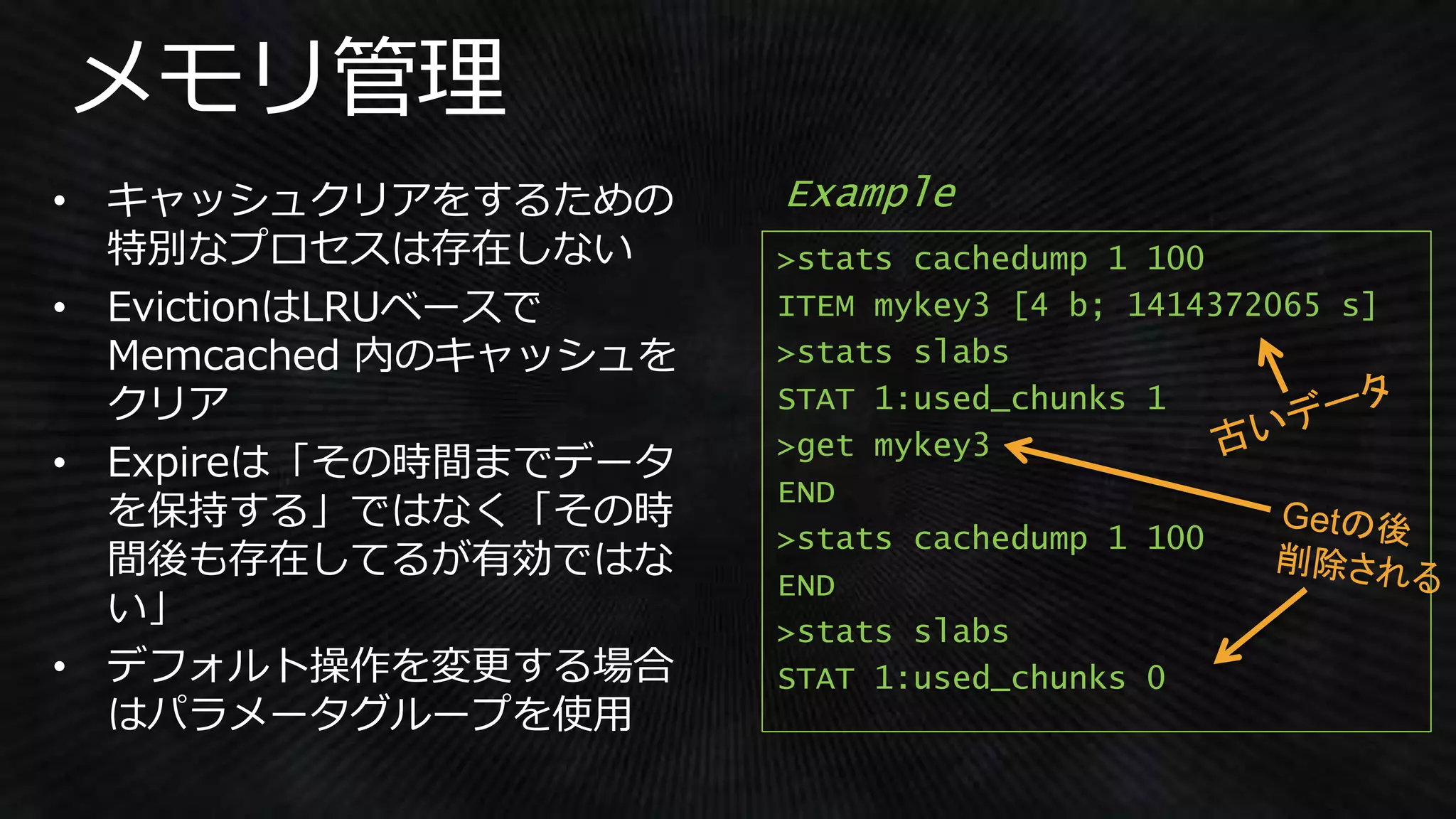 >stats cachedump 1 100
ITEM mykey3 [4 b; 1414372065 s]
>stats slabs
STAT 1:used_chunks 1
>get mykey3
END
>stats cachedump 1 100
END
>stats slabs
STAT 1:used_chunks 0
Example
 