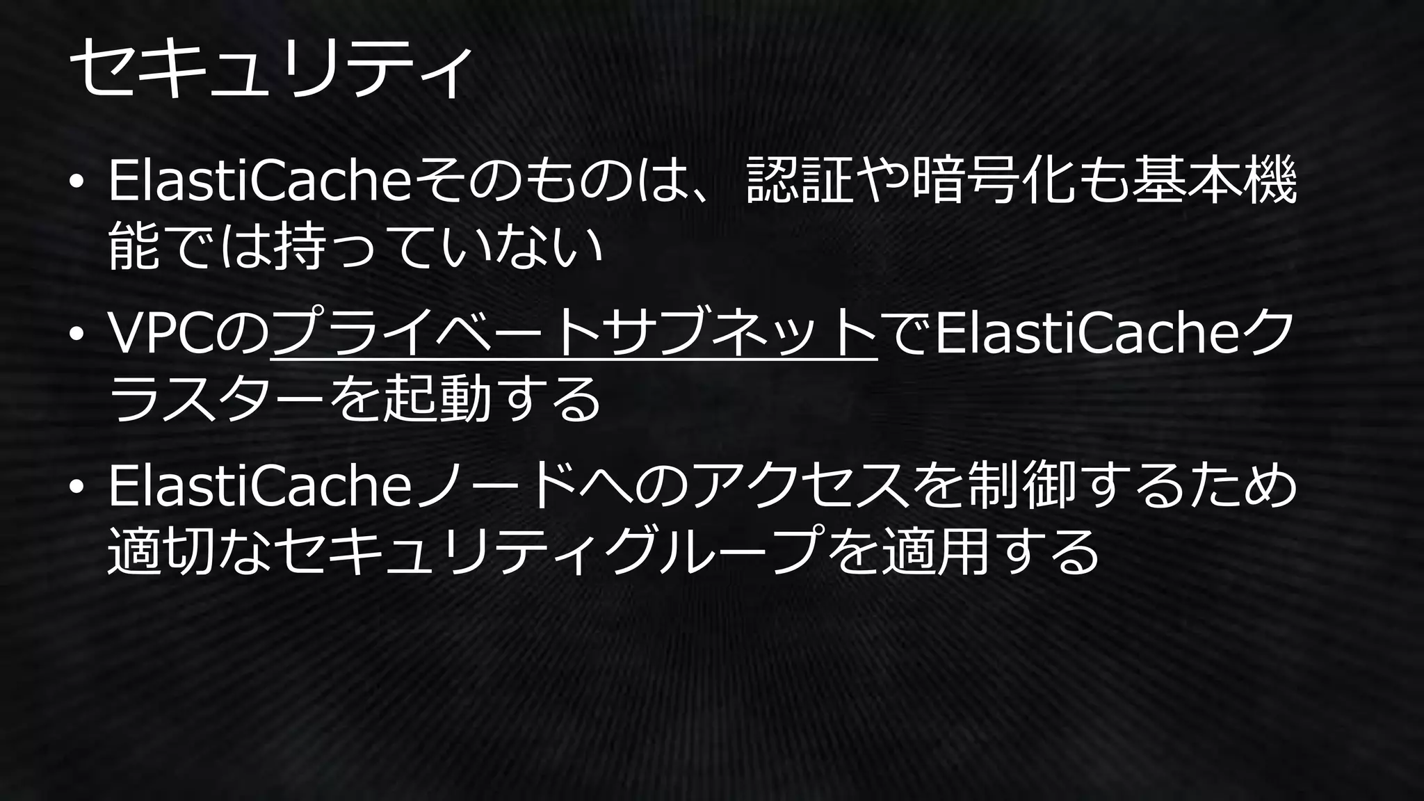 • ElastiCacheそのものは、認証や暗号化も基本機
能では持っていない
• VPCのプライベートサブネットでElastiCacheク
ラスターを起動する
• ElastiCacheノードへのアクセスを制御するため
適切なセキュリティグループを適用する
 