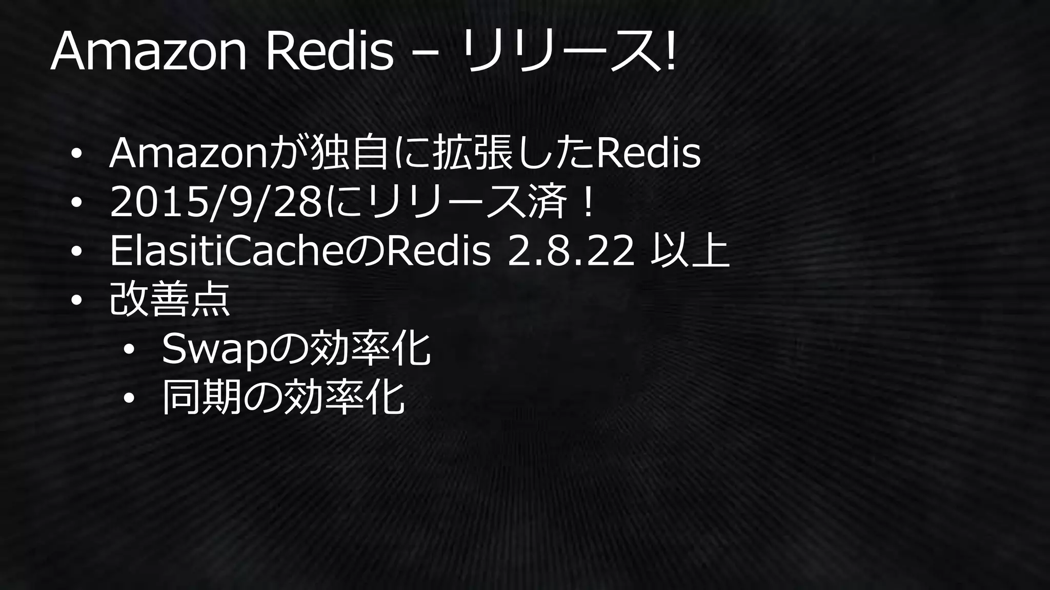• Amazonが独自に拡張したRedis
• 2015/9/28にリリース済！
• ElasitiCacheのRedis 2.8.22 以上
• 改善点
• Swapの効率化
• 同期の効率化
 