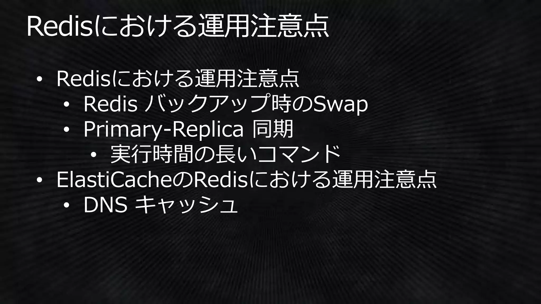 • Redisにおける運用注意点
• Redis バックアップ時のSwap
• Primary-Replica 同期
• 実行時間の長いコマンド
• ElastiCacheのRedisにおける運用注意点
• DNS キャッシュ
 