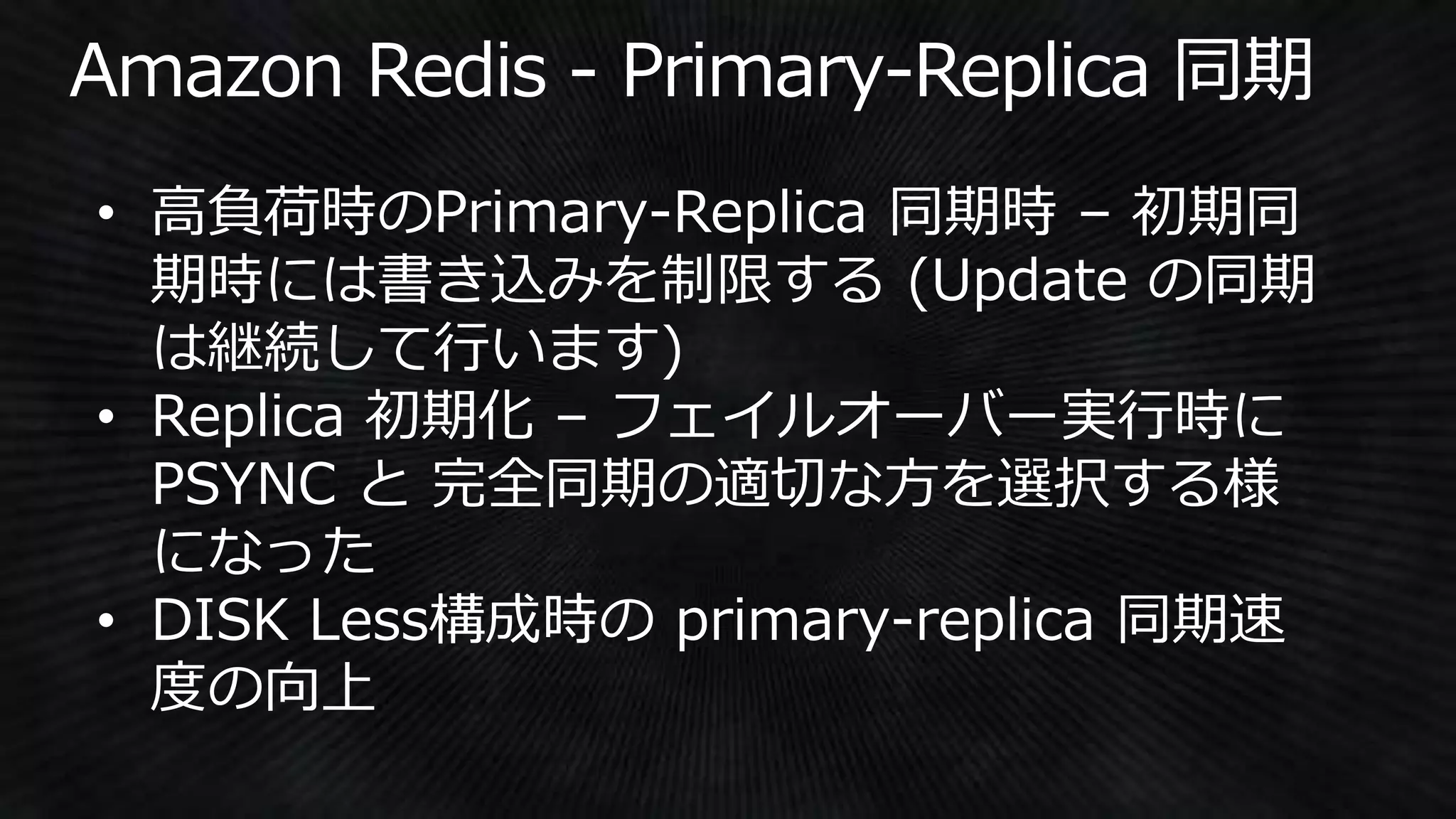 • 高負荷時のPrimary-Replica 同期時 – 初期同
期時には書き込みを制限する (Update の同期
は継続して行います)
• Replica 初期化 – フェイルオーバー実行時に
PSYNC と 完全同期の適切な方を選択する様
になった
• DISK Less構成時の primary-replica 同期速
度の向上
 