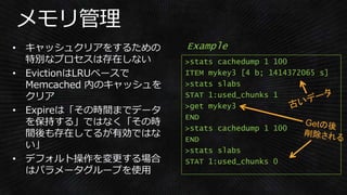 >stats cachedump 1 100
ITEM mykey3 [4 b; 1414372065 s]
>stats slabs
STAT 1:used_chunks 1
>get mykey3
END
>stats cachedump 1 100
END
>stats slabs
STAT 1:used_chunks 0
Example
 