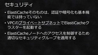 • ElastiCacheそのものは、認証や暗号化も基本機
能では持っていない
• VPCのプライベートサブネットでElastiCacheク
ラスターを起動する
• ElastiCacheノードへのアクセスを制御するため
適切なセキュリティグループを適用する
 