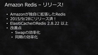 • Amazonが独自に拡張したRedis
• 2015/9/28にリリース済！
• ElasitiCacheのRedis 2.8.22 以上
• 改善点
• Swapの効率化
• 同期の効率化
 