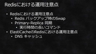 • Redisにおける運用注意点
• Redis バックアップ時のSwap
• Primary-Replica 同期
• 実行時間の長いコマンド
• ElastiCacheのRedisにおける運用注意点
• DNS キャッシュ
 