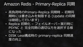 • 高負荷時のPrimary-Replica 同期時 – 初期同
期時には書き込みを制限する (Update の同期
は継続して行います)
• Replica 初期化 – フェイルオーバー実行時に
PSYNC と 完全同期の適切な方を選択する様
になった
• DISK Less構成時の primary-replica 同期速
度の向上
 
