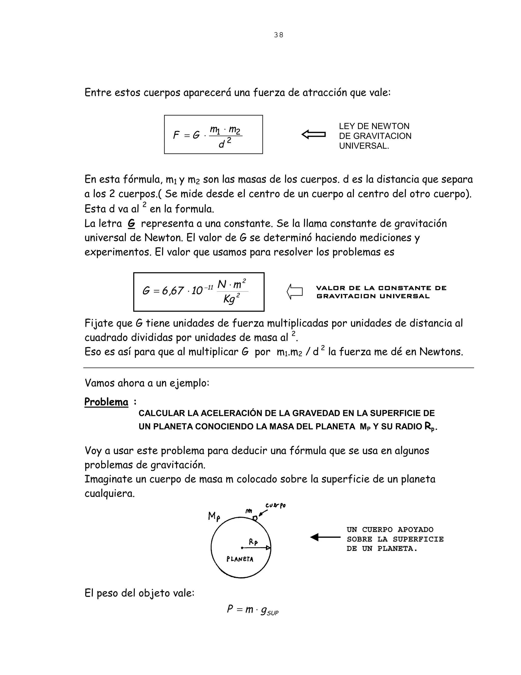 38




Entre estos cuerpos aparecerá una fuerza de atracción que vale:


                              m1 ⋅ m2                 LEY DE NEWTON
                    F =G ⋅                            DE GRAVITACION
                               d2                     UNIVERSAL.


En esta fórmula, m1 y m2 son las masas de los cuerpos. d es la distancia que separa
a los 2 cuerpos.( Se mide desde el centro de un cuerpo al centro del otro cuerpo).
             2
Esta d va al en la formula.
La letra G representa a una constante. Se la llama constante de gravitación
universal de Newton. El valor de G se determinó haciendo mediciones y
experimentos. El valor que usamos para resolver los problemas es


                                  N ⋅m2
             G = 6 ,67 ⋅ 10 −11                   VALOR DE LA CONSTANTE DE
                                   Kg 2           GRAVITACION UNIVERSAL


Fijate que G tiene unidades de fuerza multiplicadas por unidades de distancia al
cuadrado divididas por unidades de masa al 2.
Eso es así para que al multiplicar G por m1.m2 / d 2 la fuerza me dé en Newtons.


Vamos ahora a un ejemplo:
Problema :
             CALCULAR LA ACELERACIÓN DE LA GRAVEDAD EN LA SUPERFICIE DE
             UN PLANETA CONOCIENDO LA MASA DEL PLANETA MP Y SU RADIO Rp.

Voy a usar este problema para deducir una fórmula que se usa en algunos
problemas de gravitación.
Imaginate un cuerpo de masa m colocado sobre la superficie de un planeta
cualquiera.


                                                        UN CUERPO APOYADO
                                                        SOBRE LA SUPERFICIE
                                                        DE UN PLANETA.




El peso del objeto vale:
                                   P = m ⋅ gSUP
 